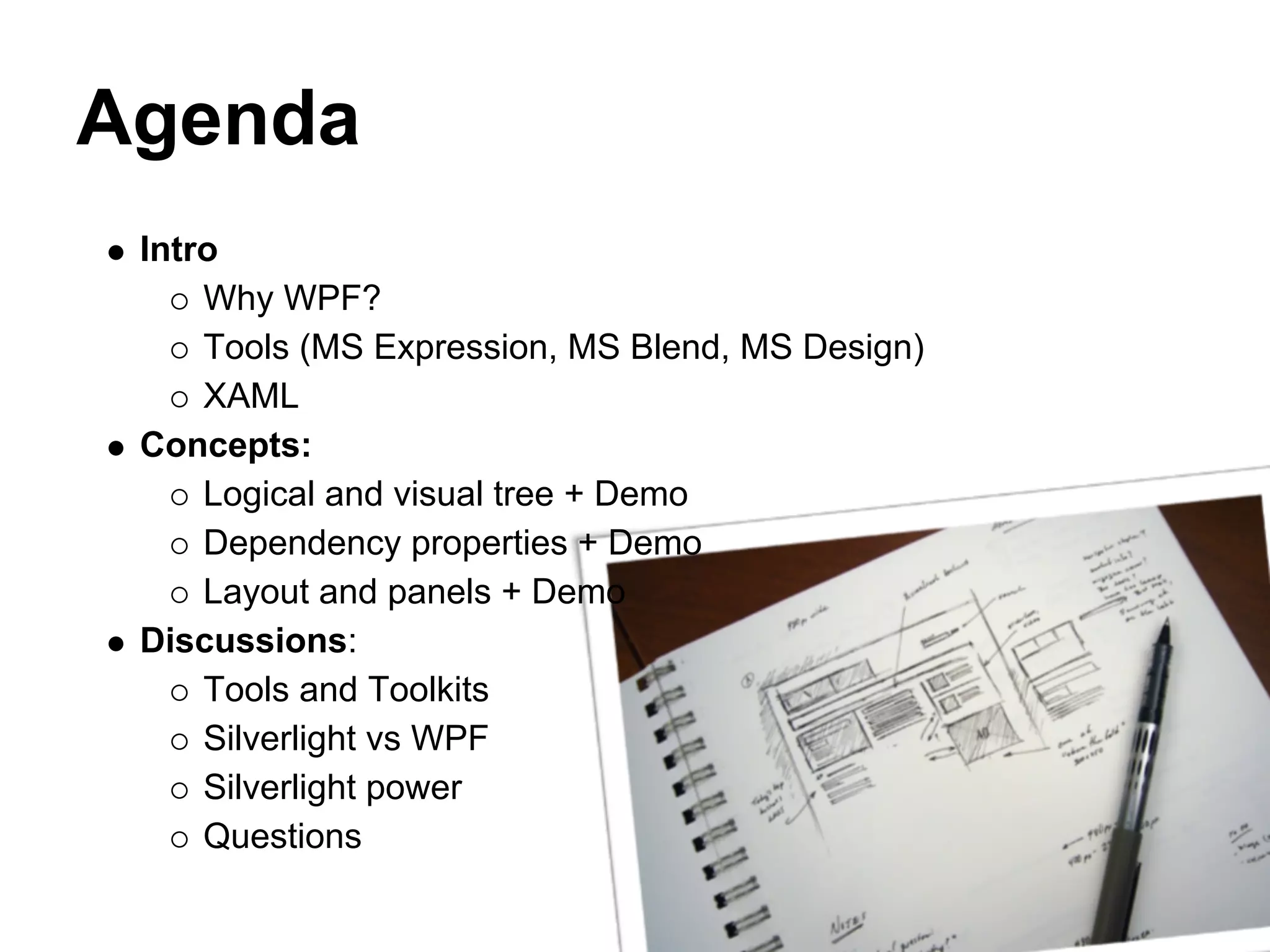 Agenda
 Intro
     Why WPF?
     Tools (MS Expression, MS Blend, MS Design)
     XAML
 Concepts:
     Logical and visual tree + Demo
     Dependency properties + Demo
     Layout and panels + Demo
 Discussions:
     Tools and Toolkits
     Silverlight vs WPF
     Silverlight power
     Questions
 