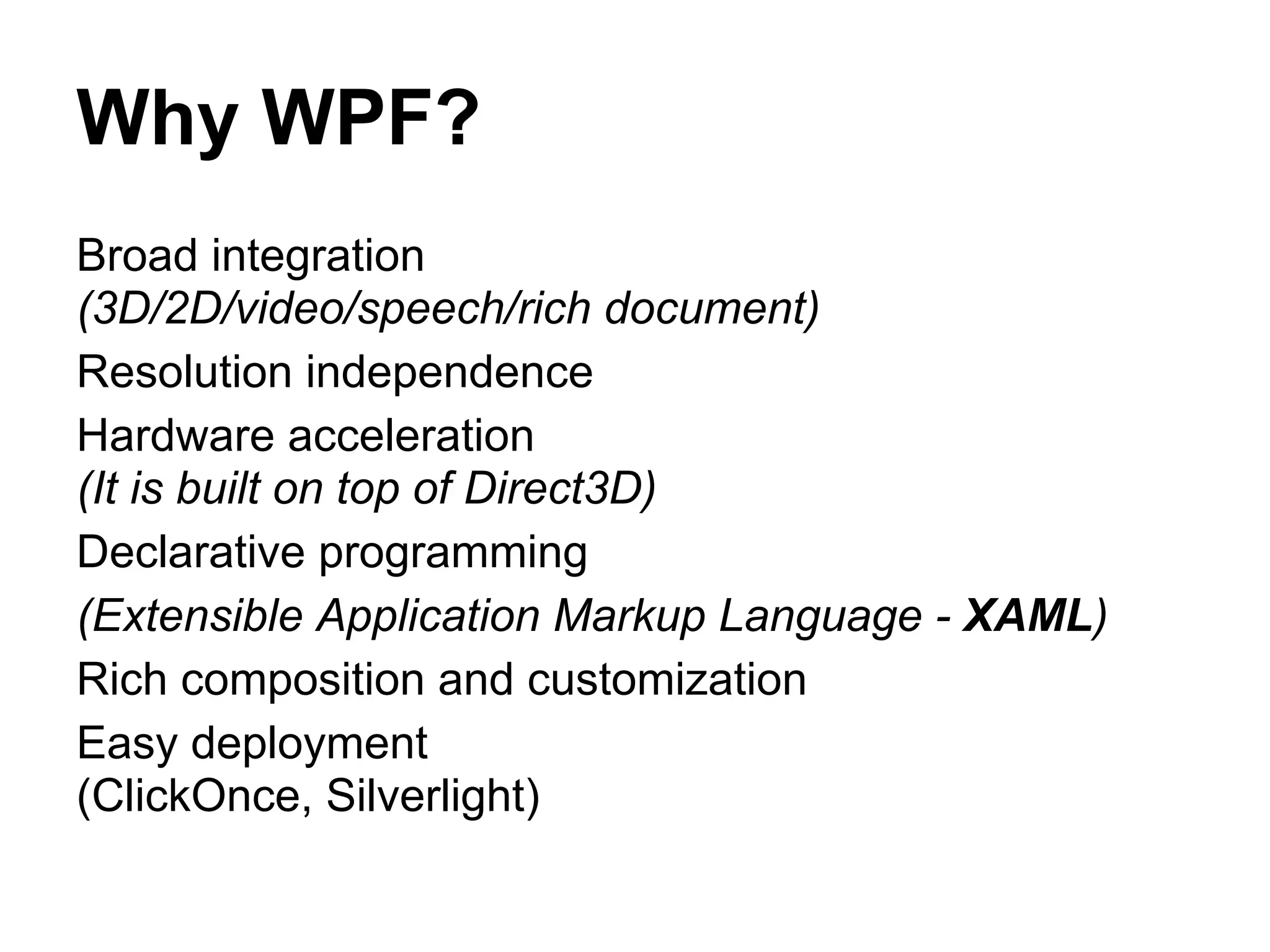 Why WPF?
Broad integration
(3D/2D/video/speech/rich document)
Resolution independence
Hardware acceleration
(It is built on top of Direct3D)
Declarative programming
(Extensible Application Markup Language - XAML)
Rich composition and customization
Easy deployment
(ClickOnce, Silverlight)
 