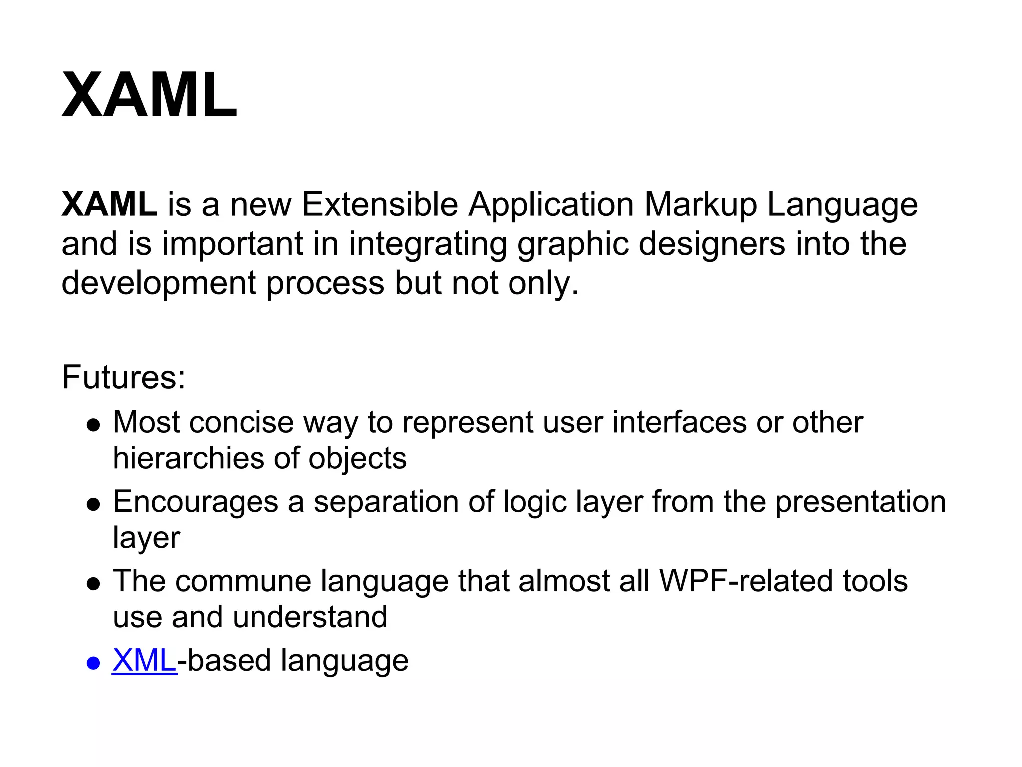 XAML
XAML is a new Extensible Application Markup Language
and is important in integrating graphic designers into the
development process but not only.

Futures:
   Most concise way to represent user interfaces or other
   hierarchies of objects
   Encourages a separation of logic layer from the presentation
   layer
   The commune language that almost all WPF-related tools
   use and understand
   XML-based language
 