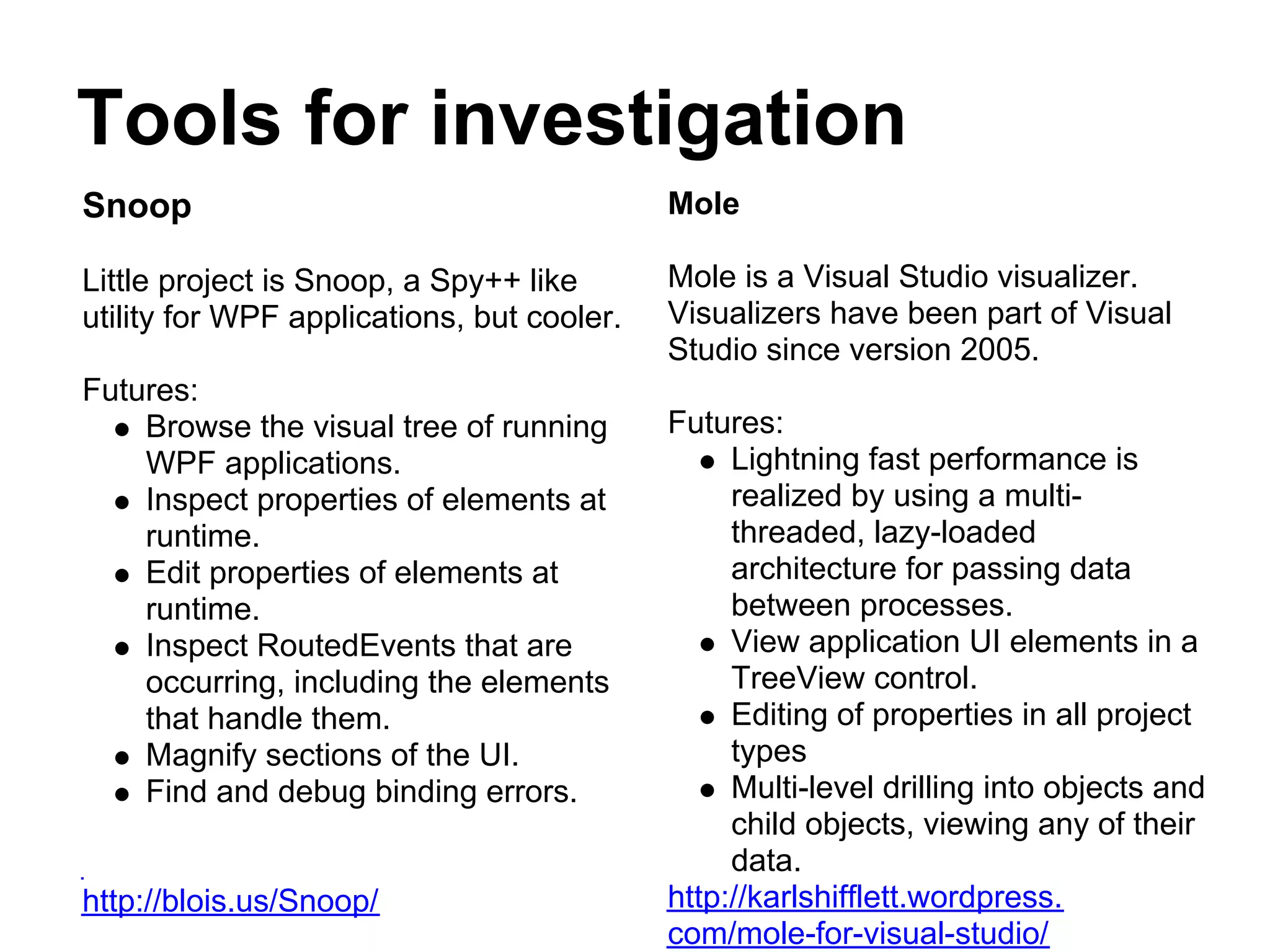 Tools for investigation
Snoop                                       Mole

Little project is Snoop, a Spy++ like       Mole is a Visual Studio visualizer.
utility for WPF applications, but cooler.   Visualizers have been part of Visual
                                            Studio since version 2005.
Futures:
    Browse the visual tree of running       Futures:
    WPF applications.                            Lightning fast performance is
    Inspect properties of elements at            realized by using a multi-
    runtime.                                     threaded, lazy-loaded
    Edit properties of elements at               architecture for passing data
    runtime.                                     between processes.
    Inspect RoutedEvents that are                View application UI elements in a
    occurring, including the elements            TreeView control.
    that handle them.                            Editing of properties in all project
    Magnify sections of the UI.                  types
    Find and debug binding errors.               Multi-level drilling into objects and
                                                 child objects, viewing any of their
                                                 data.
http://blois.us/Snoop/                      http://karlshifflett.wordpress.
                                            com/mole-for-visual-studio/
 