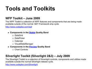 Tools and Toolkits
WFP Toolkit – June 2009
The WPF Toolkit is collection of WPF features and components that are being made
available outside of the normal .NET Framework ship cycle
http://www.codeplex.com/wpf

     Components in the Stable Quality Band
        DataGrid
        DatePicker
        Calendar
        VisualStateManager
     Components in the Preview Quality Band
        Chart Controls


Silverlight Toolkit (Silverlight 2&3) – July 2009
The Silverlight Toolkit is a collection of Silverlight controls, components and utilities made
available outside the normal Silverlight release cycle.
http://www.codeplex.com/Silverlight
 