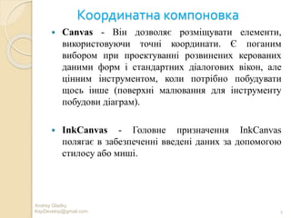 Координатна компоновка
 Canvas - Він дозволяє розміщувати елементи,
використовуючи точні координати. Є поганим
вибором при проектуванні розвинених керованих
даними форм і стандартних діалогових вікон, але
цінним інструментом, коли потрібно побудувати
щось інше (поверхні малювання для інструменту
побудови діаграм).
 InkCanvas - Головне призначення InkCanvas
полягає в забезпеченні введені даних за допомогою
стилосу або миші.
Andrey Gladky
KspDevelop@gmail.com 3
 