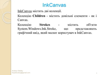 InkCanvas
InkCanvas містить дві колекції.
Колекцію Children - містить довільні елементи - як і
Canvas.
Колекцію Strokes - містить об'єкти
System.Windows.Ink.Stroke, що представляють
графічний ввід, який малює користувач в InkCanvas.
Andrey Gladky
KspDevelop@gmail.com 4
 