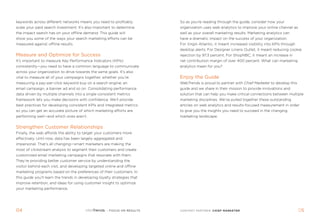 keywords across different networks means you need to profitably            so as you’re reading through the guide, consider how your
scale your paid search investment. it’s also important to determine        organization uses web analytics to improve your online channel as
the impact search has on your offline demand. This guide will              well as your overall marketing results. Marketing analytics can
show you some of the ways your search marketing efforts can be             have a dramatic impact on the success of your organization.
measured against offline results.                                          For Virgin atlantic, it meant increased visibility into KPis through
                                                                           desktop alerts. For designer linens outlet, it meant reducing cookie
Measure and Optimize for Success                                           rejection by 97.3 percent. For shopnbc, it meant an increase in
it’s important to measure Key Performance indicators (KPis)                net contribution margin of over 400 percent. What can marketing
consistently—you need to have a common language to communicate             analytics mean for you?
across your organization to drive towards the same goals. it’s also
vital to measure all of your campaigns together, whether you’re            Enjoy the Guide
measuring a pay-per-click keyword buy on a search engine, an               WebTrends is proud to partner with Chief Marketer to develop this
email campaign, a banner ad and so on. consolidating performance           guide and we share in their mission to provide innovations and
data driven by multiple channels into a single consistent metrics          solution that can help you make critical connections between multiple
framework lets you make decisions with confidence. We’ll provide           marketing disciplines. We’ve pulled together these outstanding
best practices for developing consistent KPis and integrated metrics       articles on web analytics and results-focused measurement in order
so you can get an accurate picture of which marketing efforts are          to give you the insights you need to succeed in the changing
performing well—and which ones aren’t.                                     marketing landscape.


Strengthen Customer Relationships
Finally, the web affords the ability to target your customers more
effectively. until now, data has been largely aggregated and
impersonal. That’s all changing—smart marketers are making the
most of clickstream analysis to segment their customers and create
customized email marketing campaigns that resonate with them.
They’re providing better customer service by understanding the
visitor behind each visit, and developing targeted online and offline
marketing programs based on the preferences of their customers. in
this guide you’ll learn the trends in developing loyalty strategies that
improve retention, and ideas for using customer insight to optimize
your marketing performance.




0                                                    : FOCUS ON RESULTS   CONTENT PARTNER: ChIef marketer                                         
                                                                                                                                                  05
 