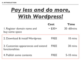 0. INTRODUCTION




         Pay less and do more,
           With Wordpress!
                                       Cost       Time
 1. Register domain name and           ~ $30+   30 -60mins
 buy some space

 2. Download & install Wordpress         FREE     10 mins

 3. Customize appearances and extend     FREE     30 mins
 functionalities

 4. Publish some contents                FREE    5-10 mins
 