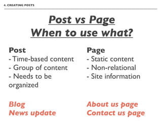 4. CREATING POSTS




                Post vs Page
              When to use what?
  Post                   Page
  - Time-based content   - Static content
  - Group of content     - Non-relational
  - Needs to be          - Site information
  organized

  Blog                   About us page
  News update            Contact us page
 