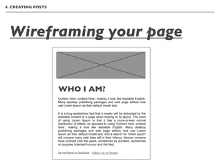 4. CREATING POSTS




 Wireframing your page


                    WHO I AM?
                    Content here, content here', making it look like readable English.
                    Many desktop publishing packages and web page editors now
                    use Lorem Ipsum as their default model text.

                    It is a long established fact that a reader will be distracted by the
                    readable content of a page when looking at its layout. The point
                    of using Lorem Ipsum is that it has a more-or-less normal
                    distribution of letters, as opposed to using 'Content here, content
                    here', making it look like readable English. Many desktop
                    publishing packages and web page editors now use Lorem
                    Ipsum as their default model text, and a search for 'lorem ipsum'
                    will uncover many web sites still in their infancy. Various versions
                    have evolved over the years, sometimes by accident, sometimes
                    on purpose (injected humour and the like).

                    be my friend on facebook Follow me on Twitter
 