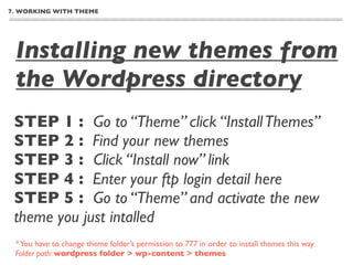 7. WORKING WITH THEME




 Installing new themes from
 the Wordpress directory
 STEP 1 : Go to “Theme” click “Install Themes”
 STEP 2 : Find your new themes
 STEP 3 : Click “Install now” link
 STEP 4 : Enter your ftp login detail here
 STEP 5 : Go to “Theme” and activate the new
 theme you just intalled
 * You have to change theme folder’s permission to 777 in order to install themes this way
 Folder path: wordpress folder > wp-content > themes
 