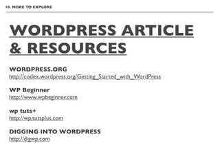 10. MORE TO EXPLORE




 WORDPRESS ARTICLE
 & RESOURCES
 WORDPRESS.ORG
 http://codex.wordpress.org/Getting_Started_with_WordPress

 WP Beginner
 http://www.wpbeginner.com

 wp tuts+
 http://wp.tutsplus.com

 DIGGING INTO WORDPRESS
 http://digwp.com
 