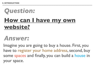 0. INTRODUCTION




 Question:
 How can I have my own
 website?
 Answer:
Imagine you are going to buy a house. First, you
have to register your home address, second, buy
some spaces and ﬁnally, you can build a house in
your space.
 