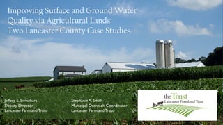 Improving Surface and Ground Water
Quality via Agricultural Lands:
Two Lancaster County Case Studies
Jeffery E. Swinehart Stephanie A. Smith
Deputy Director Municipal Outreach Coordinator
Lancaster FarmlandTrust Lancaster FarmlandTrust
 