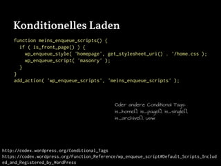 Konditionelles Laden
function meins_enqueue_scripts() {
if ( is_front_page() ) {
wp_enqueue_style( 'homepage', get_stylesheet_uri() . '/home.css );
wp_enqueue_script( 'masonry' );
}
}
add_action( 'wp_enqueue_scripts', 'meins_enqueue_scripts' );
http://codex.wordpress.org/Conditional_Tags
https://codex.wordpress.org/Function_Reference/wp_enqueue_script#Default_Scripts_Includ
ed_and_Registered_by_WordPress
Oder andere Conditional Tags:
is_home(), is_page(), is_single(),
is_archive(), usw.
 