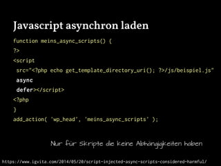 Javascript asynchron laden
function meins_async_scripts() {
?>
<script
src="<?php echo get_template_directory_uri(); ?>/js/beispiel.js"
async
defer></script>
<?php
}
add_action( 'wp_head', 'meins_async_scripts' );
Nur für Skripte die keine Abhängigkeiten haben
https://www.igvita.com/2014/05/20/script-injected-async-scripts-considered-harmful/
 