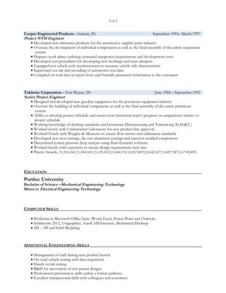 3 of 3


Cooper Engineered Products –Auburn, IN                                           September 1992– March 1997
Project NVH Engineer
    Developed new elastomer products for the automotive supplier parts industry
    Oversaw the development of individual components as well as the final assembly    of the entire suspension
      system
    Prepares work plans outlining estimated manpower requirements and development costs
    Developed test procedures for developing new bushings and mass dampers
    Equipped test vehicle with accelerometers to measure vehicle ride characteristics
    Supervised test lab and recording of automotive test data
    Compiled on road data in report form and formally presented information to the customers




Tokheim Corporation – Fort Wayne, IN                                              June 1984 – September 1992
Senior Project Engineer
    Designed and developed new gasoline equipment for the petroleum equipment industry
    Oversaw the building of individual components as well as the final assembly of the entire petroleum
      system
    Ability to develop project schedule and assess cross functional team’s progress on assignments relative to
     project schedule
    Working knowledge of drafting standards and Geometric Dimensioning and Tolerancing (G.D.&T.)
    Worked closely with Underwriters Laboratory for new product line approval
    Worked Closely with Weights & Measures to ensure flow meters met calibration standards
    Developed new iron castings, die cast aluminum castings and injection molded components
    Determined system pressure drop analysis using fluid dynamics software
    Worked closely with customers to ensure design requirements were met
    Patent Awards: {5,333,654}{5,240,045}{5,129,433}{5,040,576}{4,967,809}{4,842,027}{4,827,987}{4,749,009}




EDUCATION
Purdue University
Bachelor of Science –Mechanical Engineering Technology
Minor in Electrical Engineering Technology



COMPUTER SKILLS

    Proficient in Microsoft Office Suite (Word, Excel, Power Point and Outlook)
    Solidworks 2012, Unigraphics, AutoCAD Inventor, Mechanical Desktop
    2D – 3D and Solid Modeling




ADDITIONAL ENGINEERING SKILLS

    Management of staff during new product launch
    On road vehicle testing with data acquisition
    Hands on lab testing
    R&D for innovation of new patent designs
    Professional presentation skills within a formal audience
    Excellent interpersonal skills with colleagues and customers
 