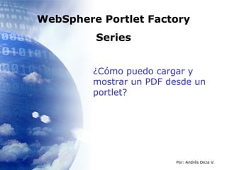 WebSphere Portlet Factory Series ¿Cómo puedo cargar y mostrar un PDF desde un portlet? Por: Andrés Deza V. 