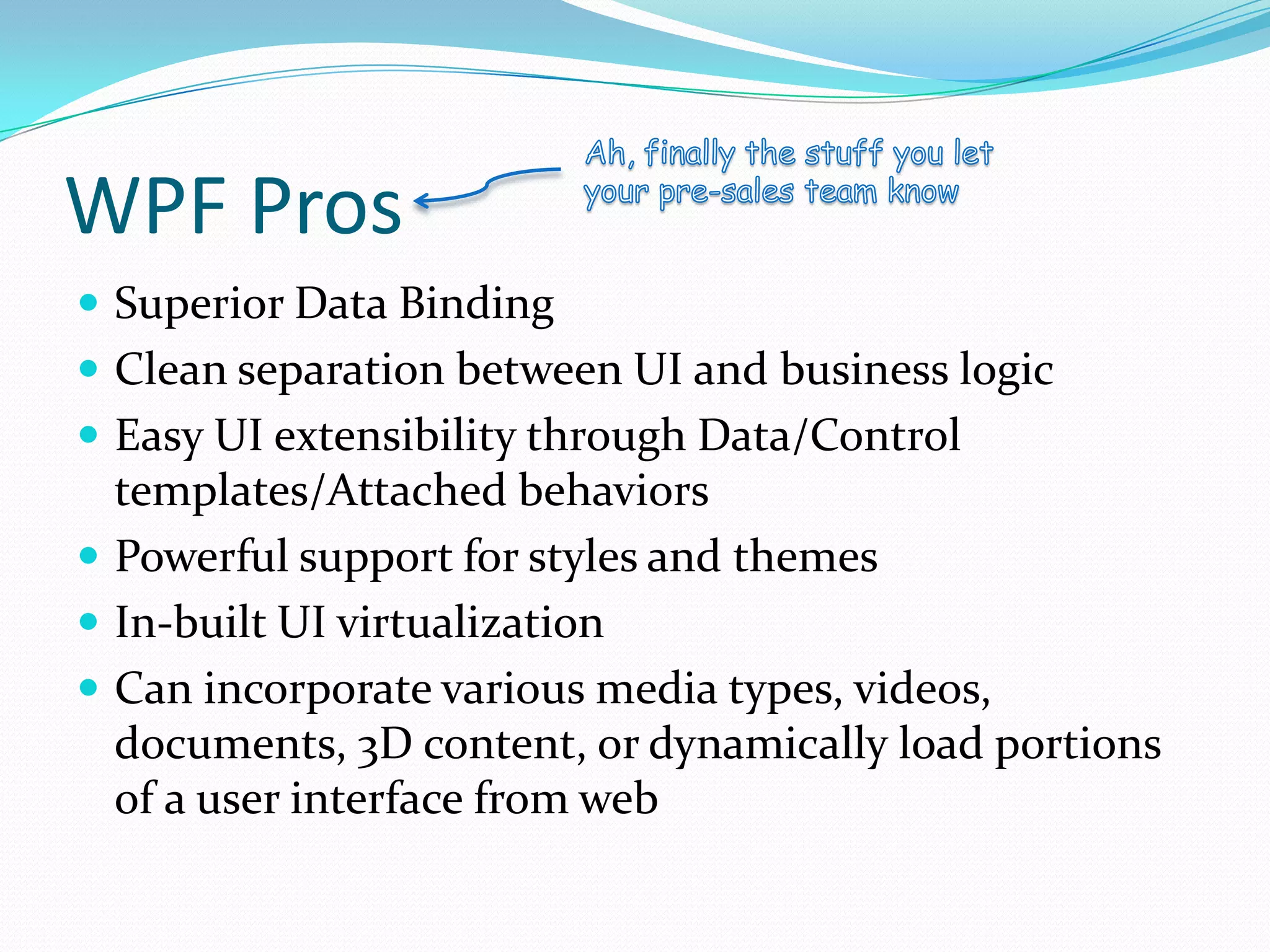 WPF Pros
 Superior Data Binding
 Clean separation between UI and business logic
 Easy UI extensibility through Data/Control
  templates/Attached behaviors
 Powerful support for styles and themes
 In-built UI virtualization
 Can incorporate various media types, videos,
  documents, 3D content, or dynamically load portions
  of a user interface from web
 