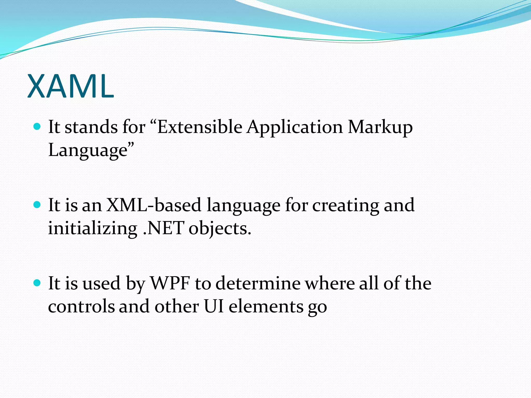 XAML
 It stands for “Extensible Application Markup
 Language”

 It is an XML-based language for creating and
 initializing .NET objects.

 It is used by WPF to determine where all of the
 controls and other UI elements go
 
