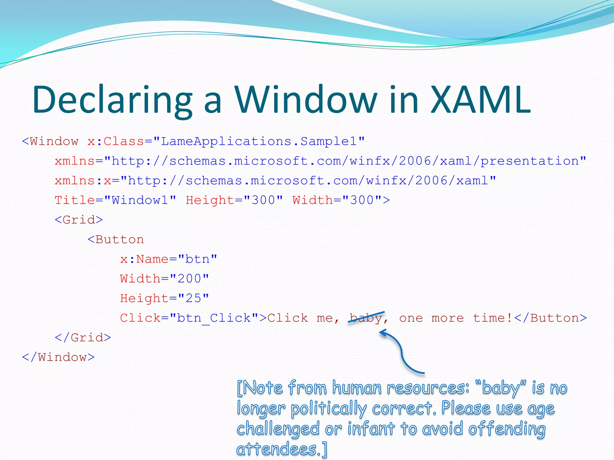 Declaring a Window in XAML
<Window x:Class="LameApplications.Sample1"
    xmlns="http://schemas.microsoft.com/winfx/2006/xaml/presentation"
    xmlns:x="http://schemas.microsoft.com/winfx/2006/xaml"
    Title="Window1" Height="300" Width="300">
    <Grid>
        <Button
            x:Name="btn"
            Width="200"
            Height="25"
            Click="btn_Click">Click me, baby, one more time!</Button>
    </Grid>
</Window>
 