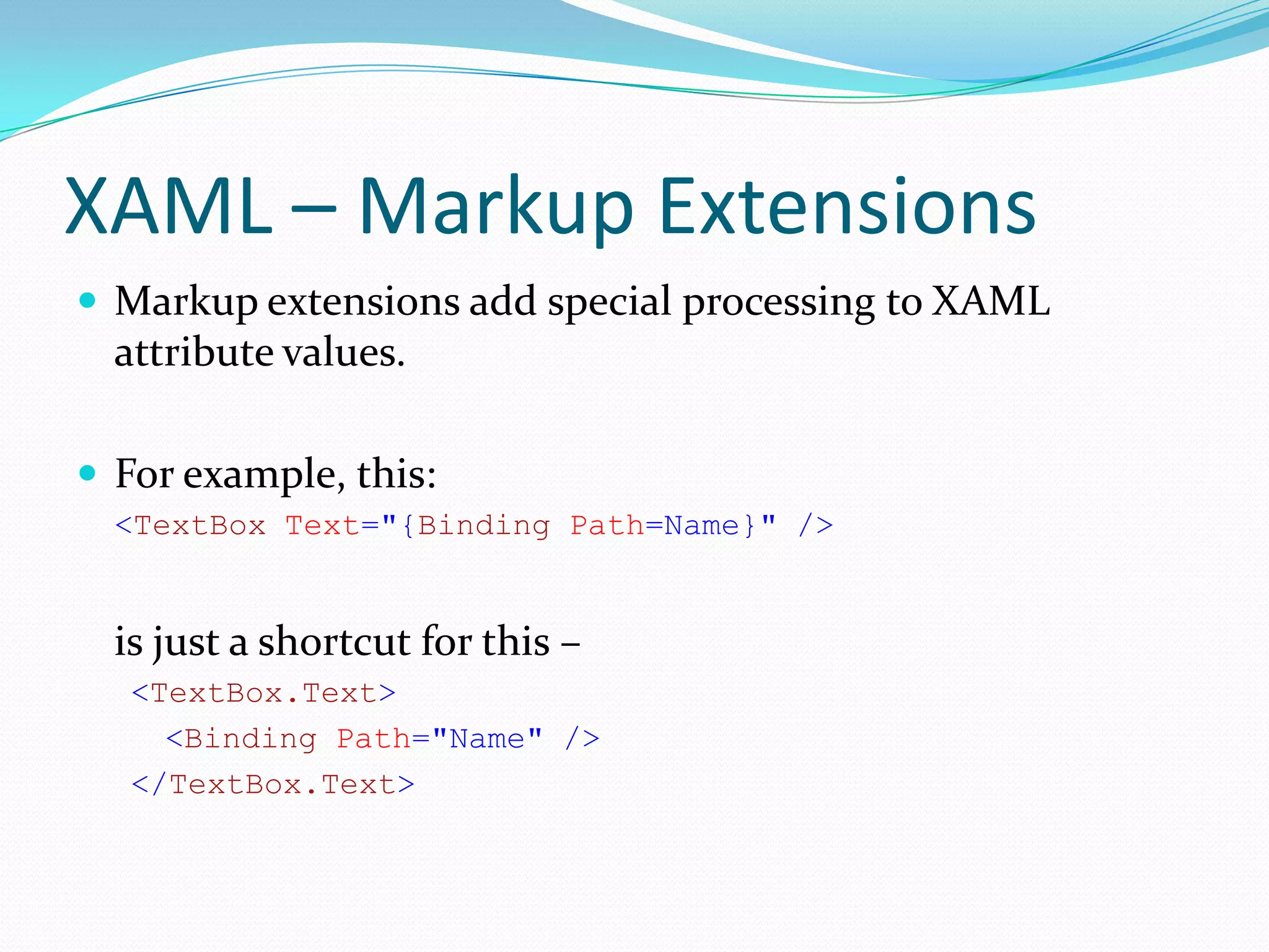 XAML – Markup Extensions
 Markup extensions add special processing to XAML
  attribute values.

 For example, this:
  <TextBox Text="{Binding Path=Name}" />


  is just a shortcut for this –
   <TextBox.Text>
     <Binding Path="Name" />
   </TextBox.Text>
 