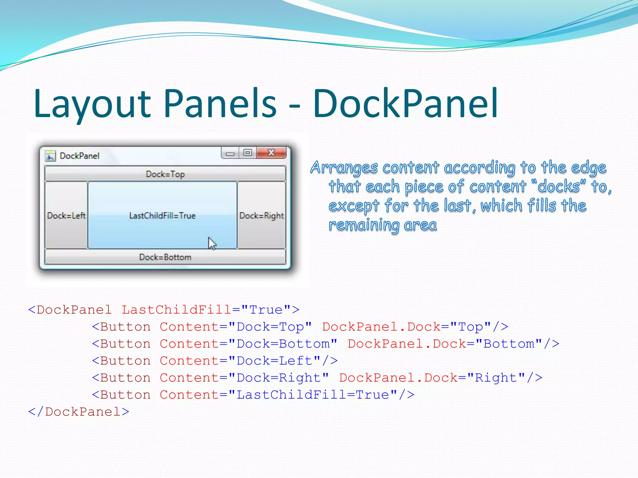 Layout Panels - DockPanel



<DockPanel LastChildFill="True">
        <Button Content="Dock=Top" DockPanel.Dock="Top"/>
        <Button Content="Dock=Bottom" DockPanel.Dock="Bottom"/>
        <Button Content="Dock=Left"/>
        <Button Content="Dock=Right" DockPanel.Dock="Right"/>
        <Button Content="LastChildFill=True"/>
</DockPanel>
 