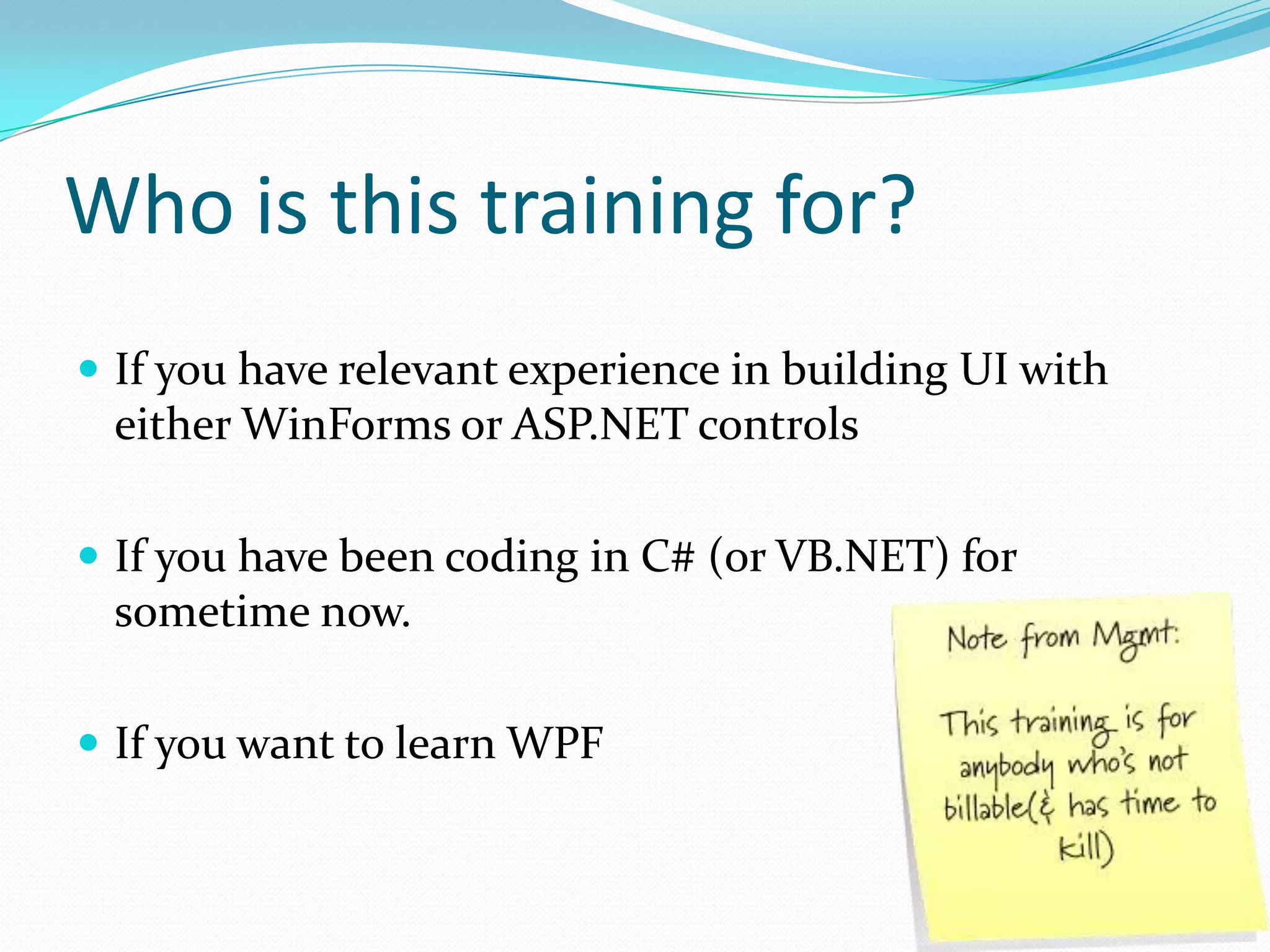 Who is this training for?
 If you have relevant experience in building UI with
 either WinForms or ASP.NET controls

 If you have been coding in C# (or VB.NET) for
 sometime now.

 If you want to learn WPF
 