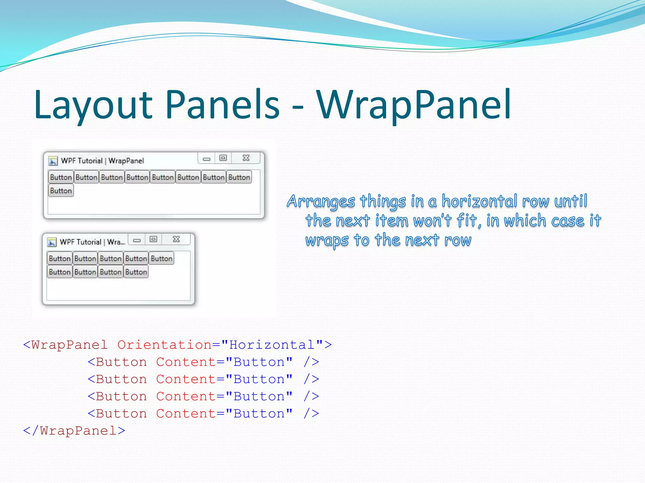 Layout Panels - WrapPanel




<WrapPanel Orientation="Horizontal">
        <Button Content="Button" />
        <Button Content="Button" />
        <Button Content="Button" />
        <Button Content="Button" />
</WrapPanel>
 