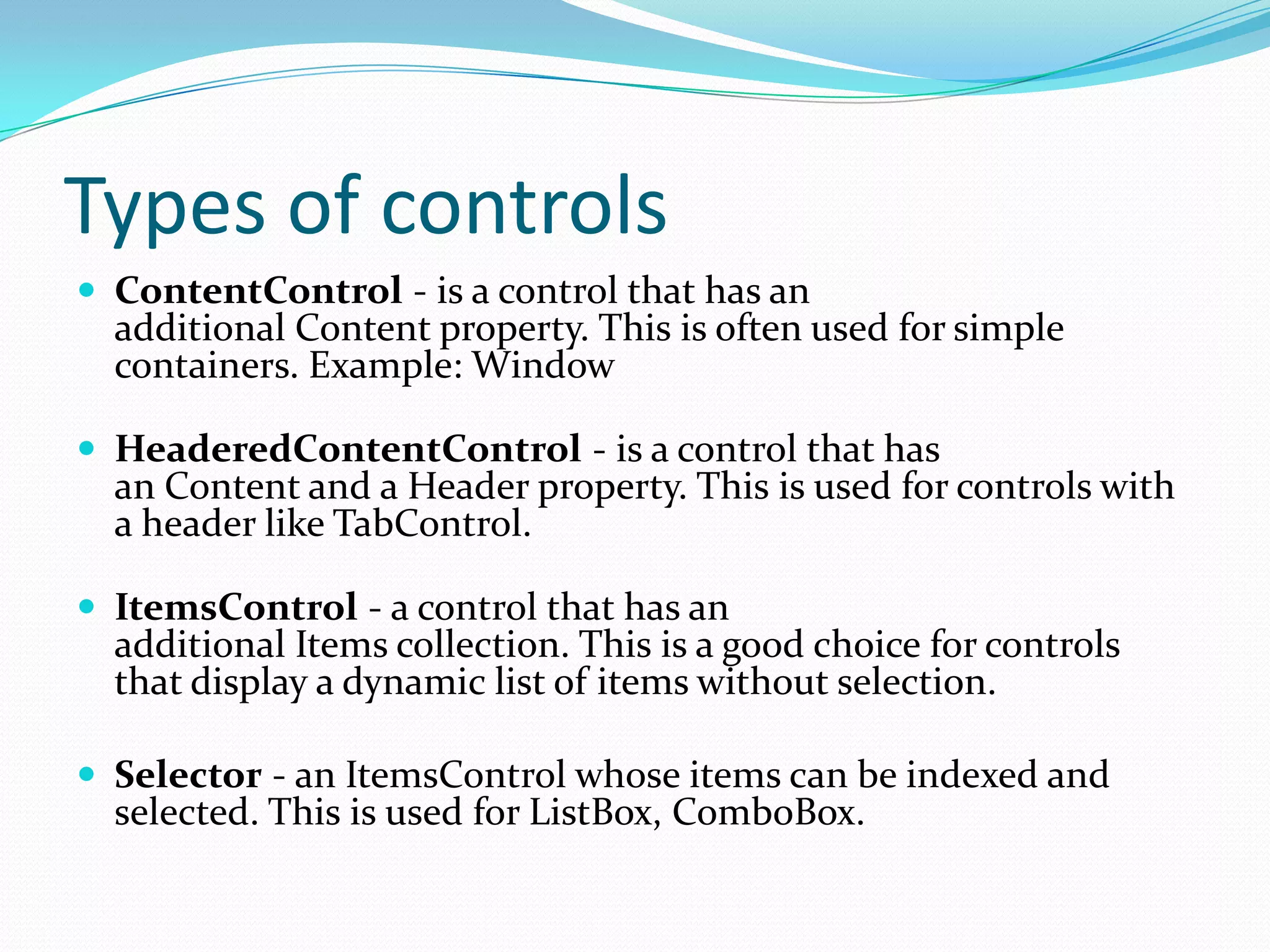 Types of controls
 ContentControl - is a control that has an
  additional Content property. This is often used for simple
  containers. Example: Window

 HeaderedContentControl - is a control that has
  an Content and a Header property. This is used for controls with
  a header like TabControl.

 ItemsControl - a control that has an
  additional Items collection. This is a good choice for controls
  that display a dynamic list of items without selection.

 Selector - an ItemsControl whose items can be indexed and
  selected. This is used for ListBox, ComboBox.
 