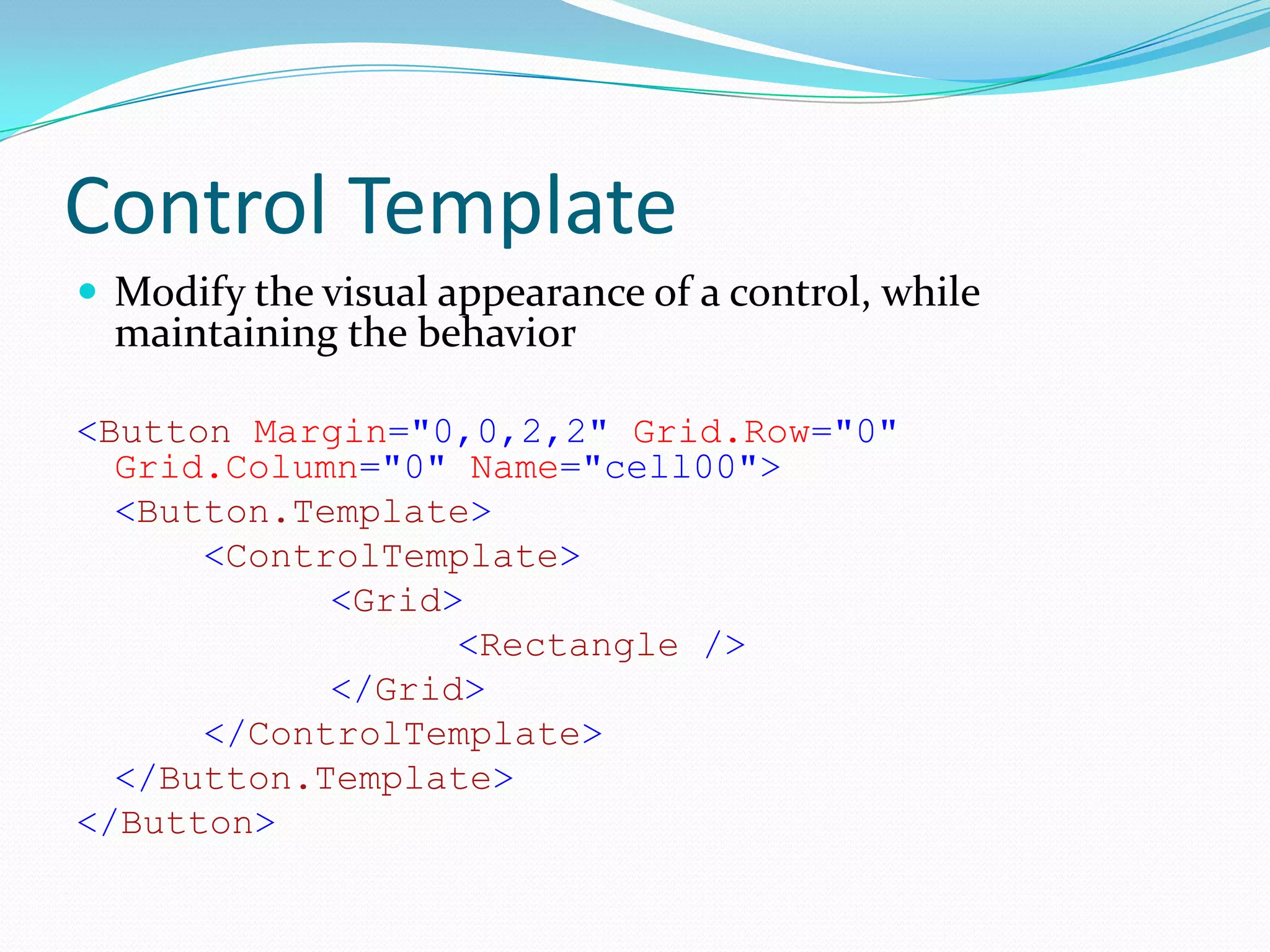Control Template
 Modify the visual appearance of a control, while
  maintaining the behavior

<Button Margin="0,0,2,2" Grid.Row="0"
  Grid.Column="0" Name="cell00">
  <Button.Template>
      <ControlTemplate>
            <Grid>
                  <Rectangle />
            </Grid>
      </ControlTemplate>
  </Button.Template>
</Button>
 