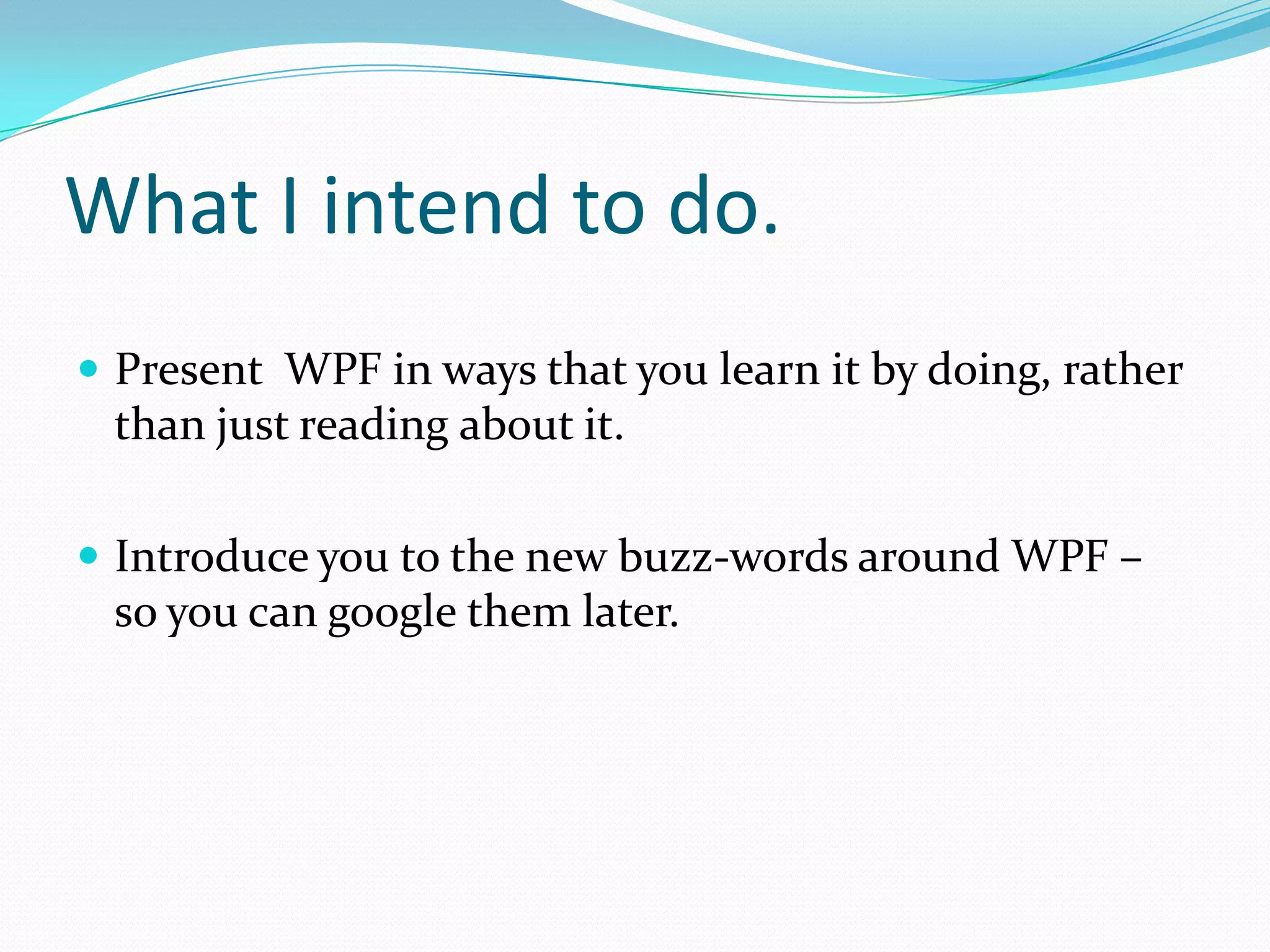 What I intend to do.
 Present WPF in ways that you learn it by doing, rather
 than just reading about it.

 Introduce you to the new buzz-words around WPF –
 so you can google them later.
 