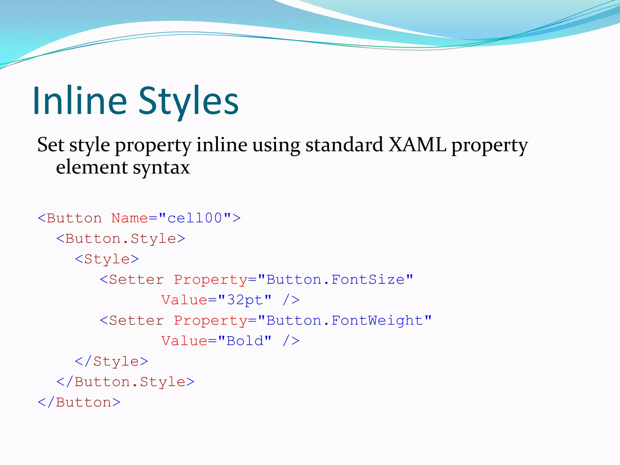 Inline Styles
Set style property inline using standard XAML property
  element syntax

<Button Name="cell00">
  <Button.Style>
    <Style>
       <Setter Property="Button.FontSize"
              Value="32pt" />
       <Setter Property="Button.FontWeight"
              Value="Bold" />
    </Style>
  </Button.Style>
</Button>
 