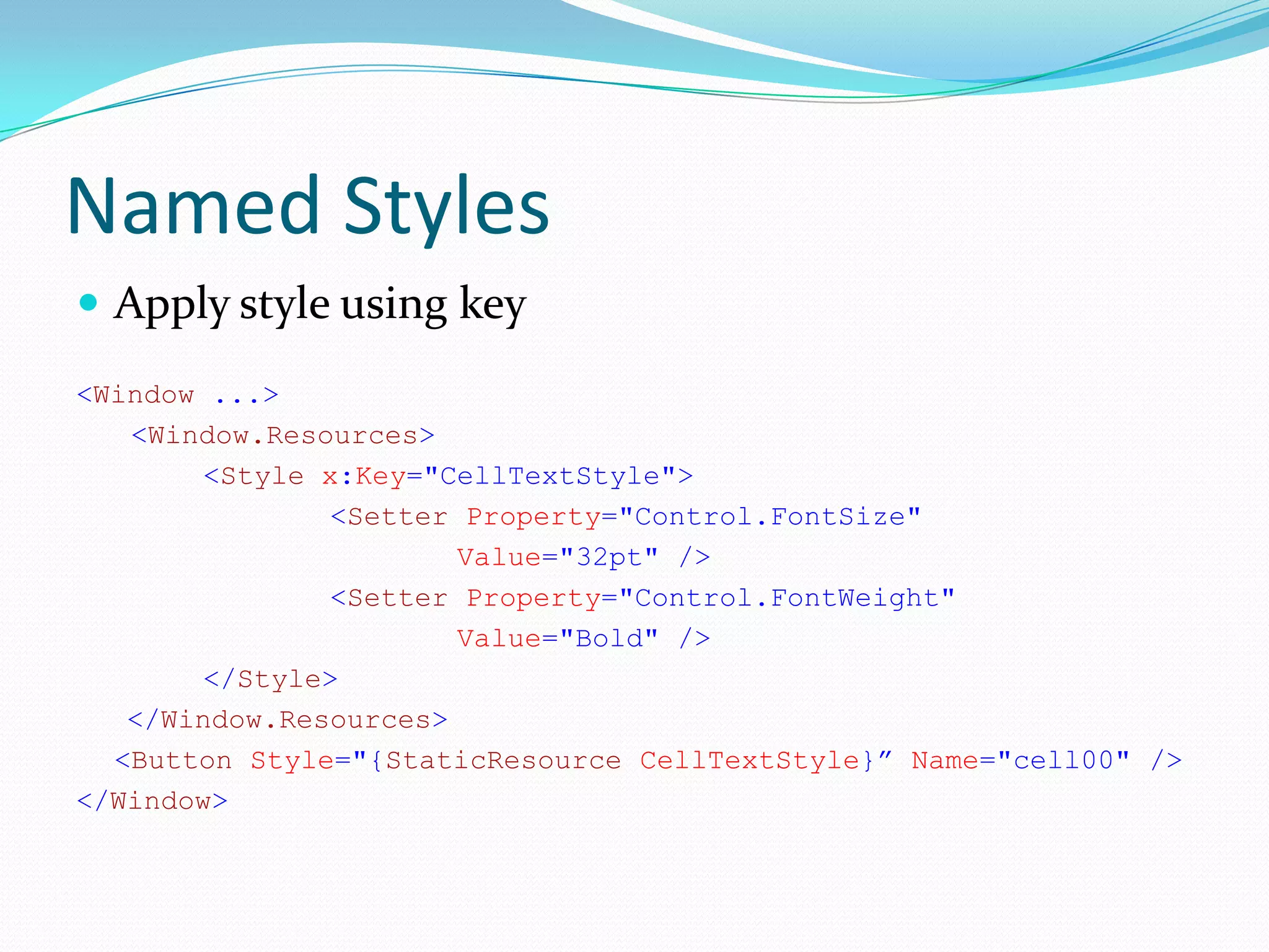 Named Styles
 Apply style using key
<Window ...>
   <Window.Resources>
        <Style x:Key="CellTextStyle">
                <Setter Property="Control.FontSize"
                       Value="32pt" />
                <Setter Property="Control.FontWeight"
                       Value="Bold" />
        </Style>
   </Window.Resources>
  <Button Style="{StaticResource CellTextStyle}” Name="cell00" />
</Window>
 