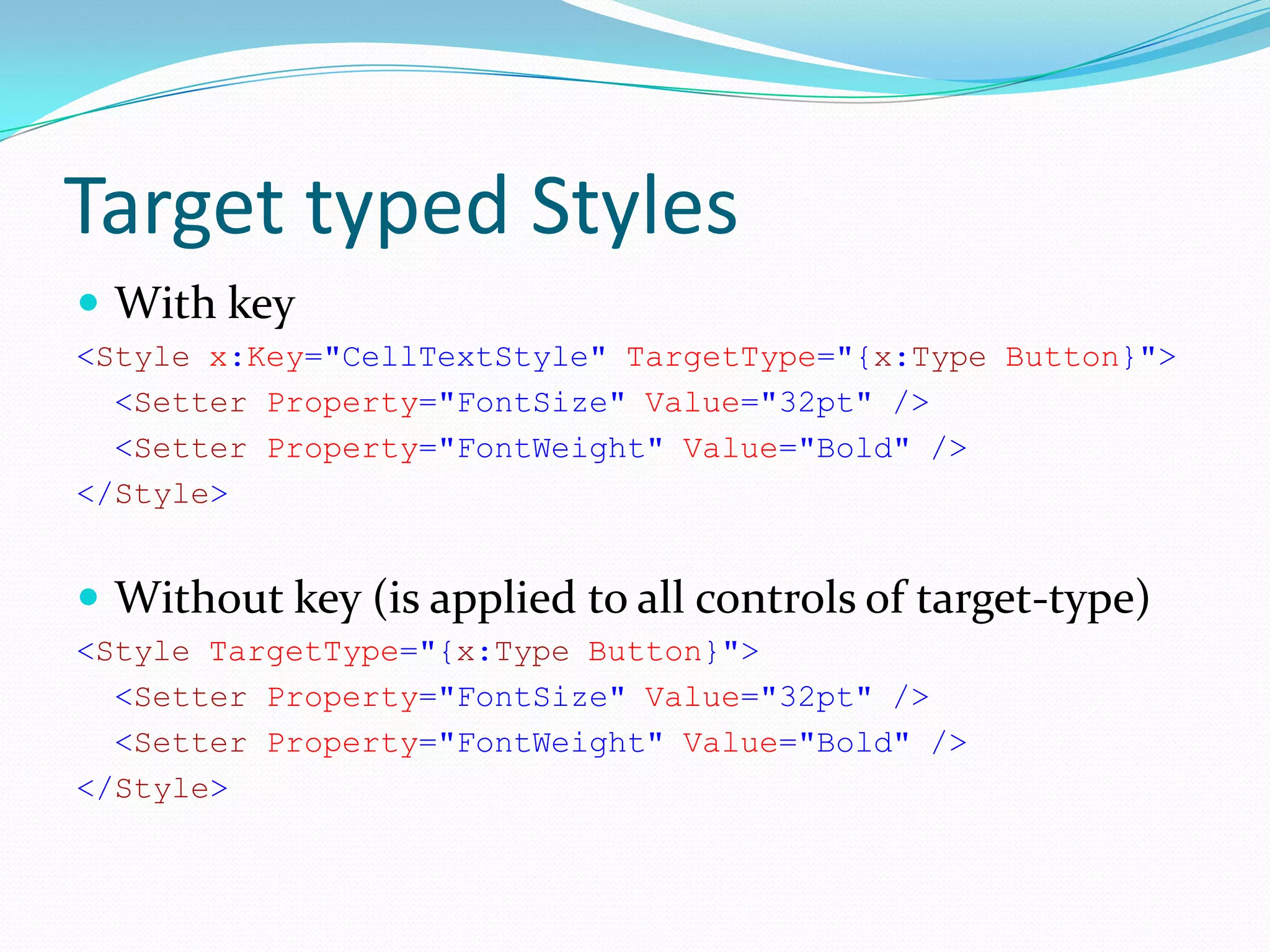 Target typed Styles
 With key
<Style x:Key="CellTextStyle" TargetType="{x:Type Button}">
  <Setter Property="FontSize" Value="32pt" />
  <Setter Property="FontWeight" Value="Bold" />
</Style>


 Without key (is applied to all controls of target-type)
<Style TargetType="{x:Type Button}">
  <Setter Property="FontSize" Value="32pt" />
  <Setter Property="FontWeight" Value="Bold" />
</Style>
 