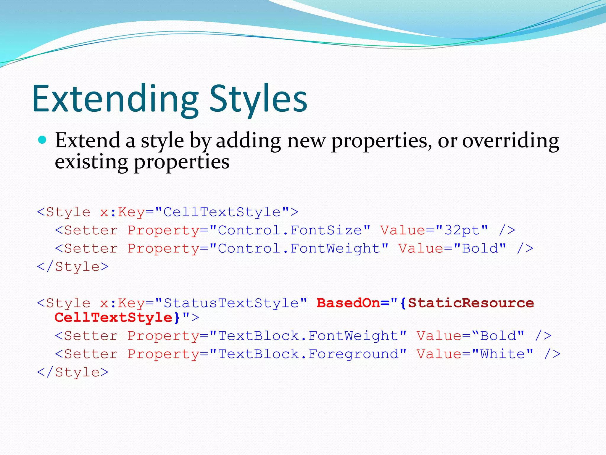 Extending Styles
 Extend a style by adding new properties, or overriding
  existing properties

<Style x:Key="CellTextStyle">
  <Setter Property="Control.FontSize" Value="32pt" />
  <Setter Property="Control.FontWeight" Value="Bold" />
</Style>

<Style x:Key="StatusTextStyle" BasedOn="{StaticResource
  CellTextStyle}">
  <Setter Property="TextBlock.FontWeight" Value=“Bold" />
  <Setter Property="TextBlock.Foreground" Value="White" />
</Style>
 
