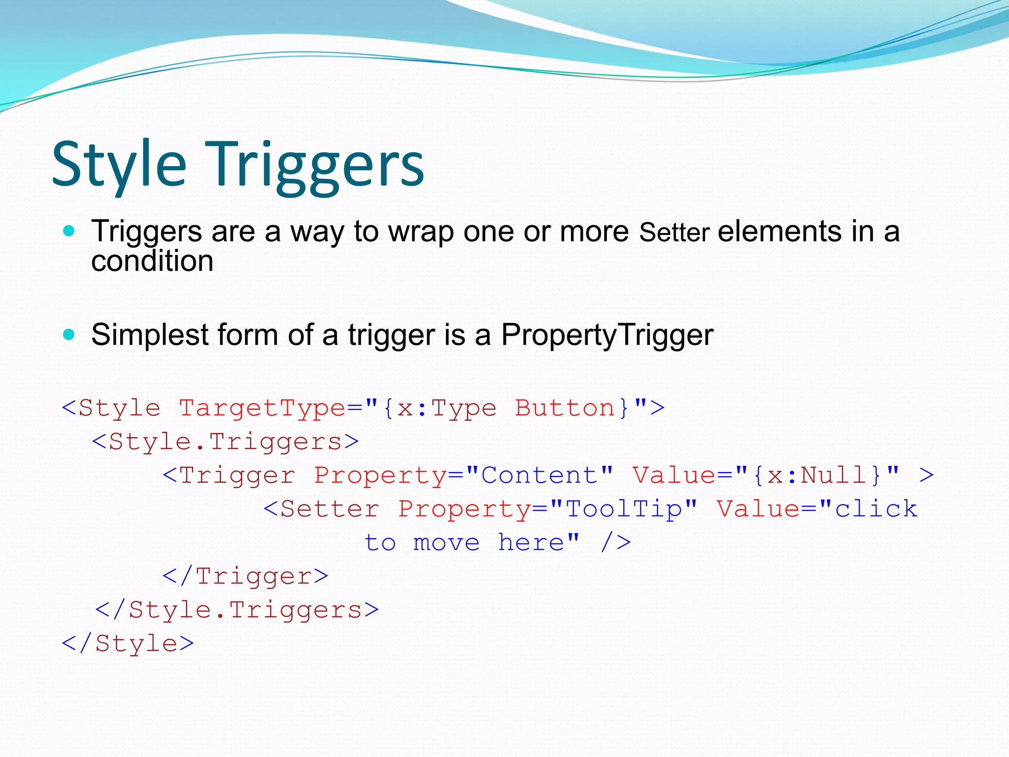 Style Triggers
 Triggers are a way to wrap one or more Setter elements in a
  condition

 Simplest form of a trigger is a PropertyTrigger

<Style TargetType="{x:Type Button}">
  <Style.Triggers>
      <Trigger Property="Content" Value="{x:Null}" >
            <Setter Property="ToolTip" Value="click
                   to move here" />
      </Trigger>
  </Style.Triggers>
</Style>
 