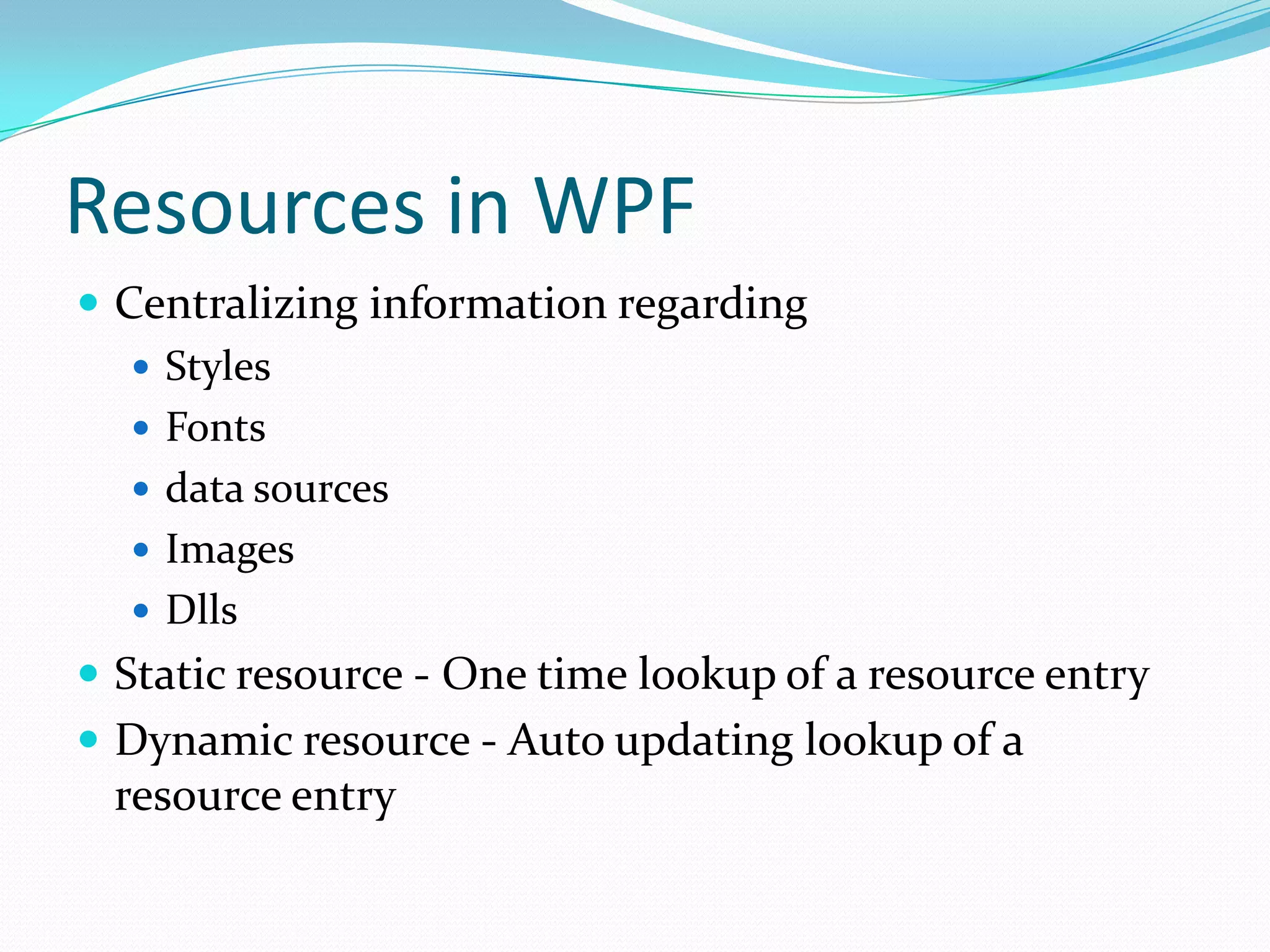 Resources in WPF
 Centralizing information regarding
    Styles
    Fonts
    data sources
    Images
    Dlls
 Static resource - One time lookup of a resource entry
 Dynamic resource - Auto updating lookup of a
 resource entry
 