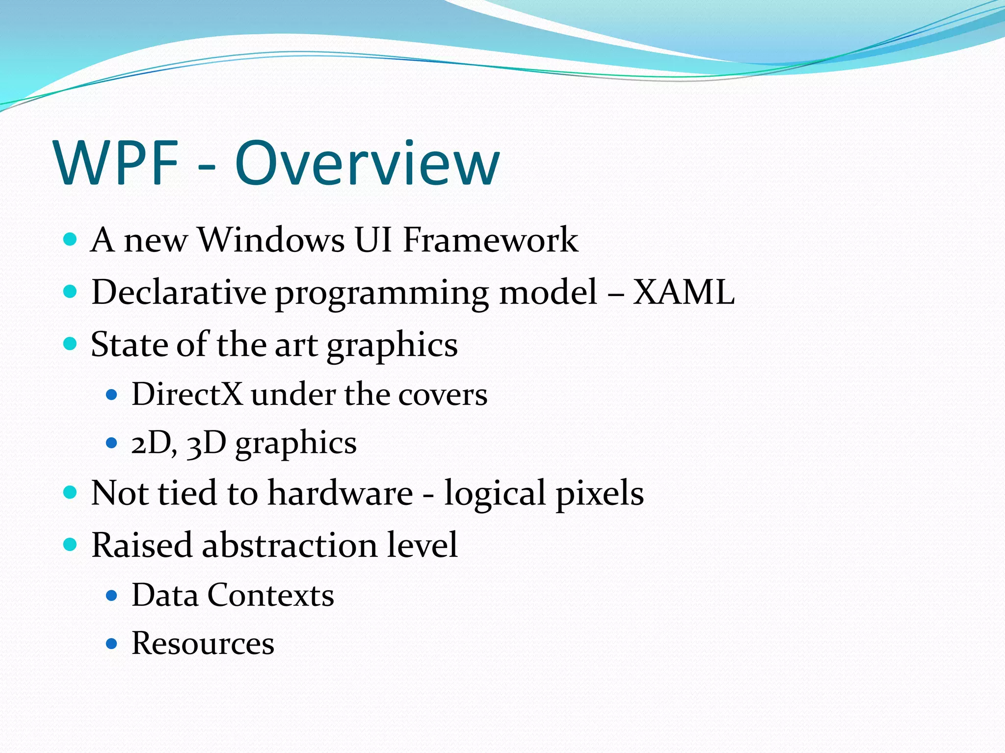 WPF - Overview
 A new Windows UI Framework
 Declarative programming model – XAML
 State of the art graphics
    DirectX under the covers
    2D, 3D graphics
 Not tied to hardware - logical pixels
 Raised abstraction level
    Data Contexts
    Resources
 