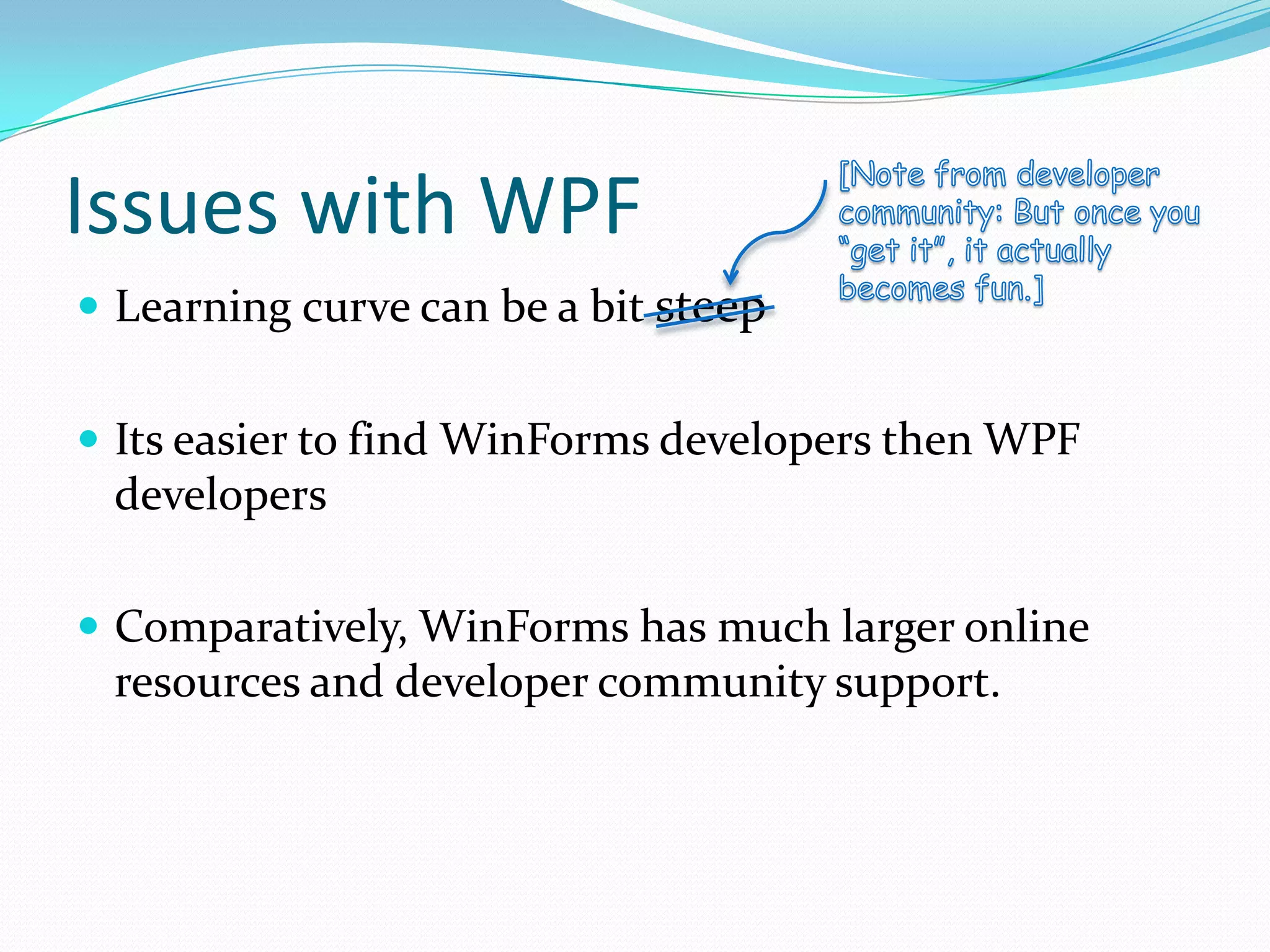 Issues with WPF
 Learning curve can be a bit steep


 Its easier to find WinForms developers then WPF
 developers

 Comparatively, WinForms has much larger online
 resources and developer community support.
 