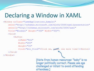 Declaring a Window in XAML
<Window x:Class="LameApplications.Sample1"
    xmlns="http://schemas.microsoft.com/winfx/2006/xaml/presentation"
    xmlns:x="http://schemas.microsoft.com/winfx/2006/xaml"
    Title="Window1" Height="300" Width="300">
    <Grid>
        <Button
            x:Name="btn"
            Width="200"
            Height="25"
            Click="btn_Click">Click me, baby, one more time!</Button>
    </Grid>
</Window>
 