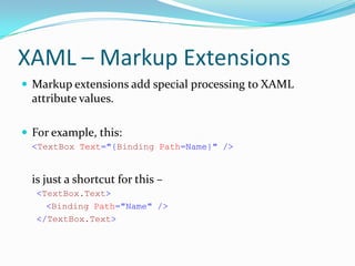 XAML – Markup Extensions
 Markup extensions add special processing to XAML
  attribute values.

 For example, this:
  <TextBox Text="{Binding Path=Name}" />


  is just a shortcut for this –
   <TextBox.Text>
     <Binding Path="Name" />
   </TextBox.Text>
 