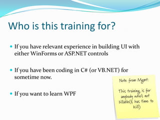 Who is this training for?
 If you have relevant experience in building UI with
 either WinForms or ASP.NET controls

 If you have been coding in C# (or VB.NET) for
 sometime now.

 If you want to learn WPF
 