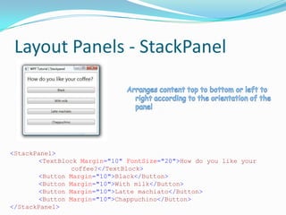 Layout Panels - StackPanel




<StackPanel>
        <TextBlock Margin="10" FontSize="20">How do you like your
                coffee?</TextBlock>
        <Button Margin="10">Black</Button>
        <Button Margin="10">With milk</Button>
        <Button Margin="10">Latte machiato</Button>
        <Button Margin="10">Chappuchino</Button>
</StackPanel>
 