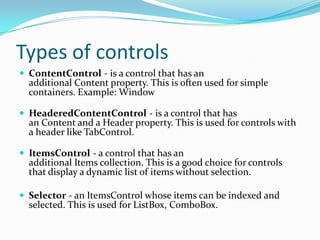 Types of controls
 ContentControl - is a control that has an
  additional Content property. This is often used for simple
  containers. Example: Window

 HeaderedContentControl - is a control that has
  an Content and a Header property. This is used for controls with
  a header like TabControl.

 ItemsControl - a control that has an
  additional Items collection. This is a good choice for controls
  that display a dynamic list of items without selection.

 Selector - an ItemsControl whose items can be indexed and
  selected. This is used for ListBox, ComboBox.
 