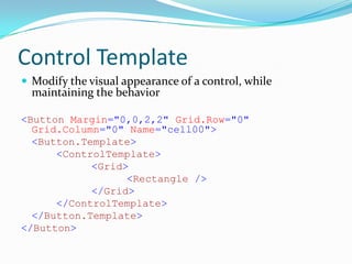 Control Template
 Modify the visual appearance of a control, while
  maintaining the behavior

<Button Margin="0,0,2,2" Grid.Row="0"
  Grid.Column="0" Name="cell00">
  <Button.Template>
      <ControlTemplate>
            <Grid>
                  <Rectangle />
            </Grid>
      </ControlTemplate>
  </Button.Template>
</Button>
 
