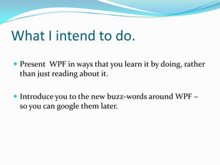 What I intend to do.
 Present WPF in ways that you learn it by doing, rather
 than just reading about it.

 Introduce you to the new buzz-words around WPF –
 so you can google them later.
 