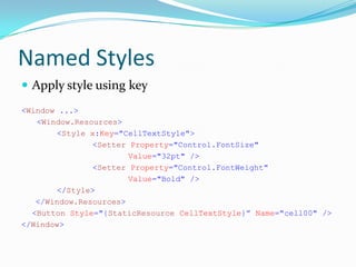 Named Styles
 Apply style using key
<Window ...>
   <Window.Resources>
        <Style x:Key="CellTextStyle">
                <Setter Property="Control.FontSize"
                       Value="32pt" />
                <Setter Property="Control.FontWeight"
                       Value="Bold" />
        </Style>
   </Window.Resources>
  <Button Style="{StaticResource CellTextStyle}” Name="cell00" />
</Window>
 