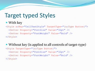 Target typed Styles
 With key
<Style x:Key="CellTextStyle" TargetType="{x:Type Button}">
  <Setter Property="FontSize" Value="32pt" />
  <Setter Property="FontWeight" Value="Bold" />
</Style>


 Without key (is applied to all controls of target-type)
<Style TargetType="{x:Type Button}">
  <Setter Property="FontSize" Value="32pt" />
  <Setter Property="FontWeight" Value="Bold" />
</Style>
 