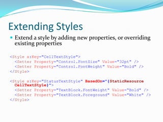 Extending Styles
 Extend a style by adding new properties, or overriding
  existing properties

<Style x:Key="CellTextStyle">
  <Setter Property="Control.FontSize" Value="32pt" />
  <Setter Property="Control.FontWeight" Value="Bold" />
</Style>

<Style x:Key="StatusTextStyle" BasedOn="{StaticResource
  CellTextStyle}">
  <Setter Property="TextBlock.FontWeight" Value=“Bold" />
  <Setter Property="TextBlock.Foreground" Value="White" />
</Style>
 