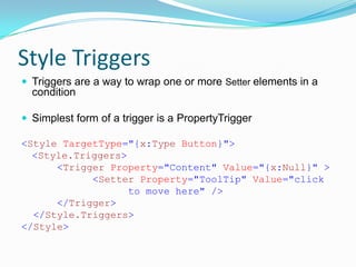 Style Triggers
 Triggers are a way to wrap one or more Setter elements in a
  condition

 Simplest form of a trigger is a PropertyTrigger

<Style TargetType="{x:Type Button}">
  <Style.Triggers>
      <Trigger Property="Content" Value="{x:Null}" >
            <Setter Property="ToolTip" Value="click
                   to move here" />
      </Trigger>
  </Style.Triggers>
</Style>
 
