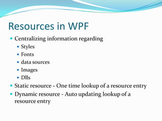 Resources in WPF
 Centralizing information regarding
    Styles
    Fonts
    data sources
    Images
    Dlls
 Static resource - One time lookup of a resource entry
 Dynamic resource - Auto updating lookup of a
 resource entry
 