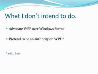 What I don’t intend to do.
 Advocate WPF over Windows Forms


 Pretend to be an authority on WPF
 